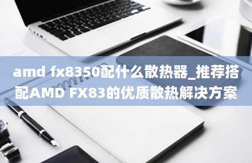 amd fx8350配什么散热器_推荐搭配AMD FX83的优质散热解决方案