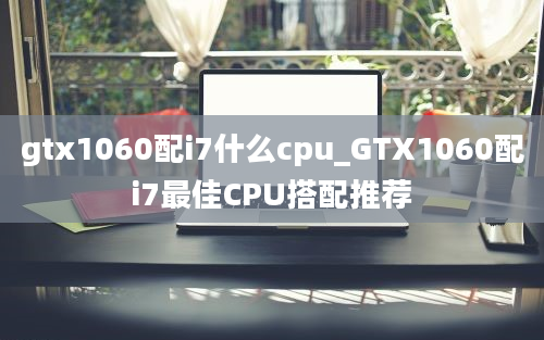 gtx1060配i7什么cpu_GTX1060配i7最佳CPU搭配推荐