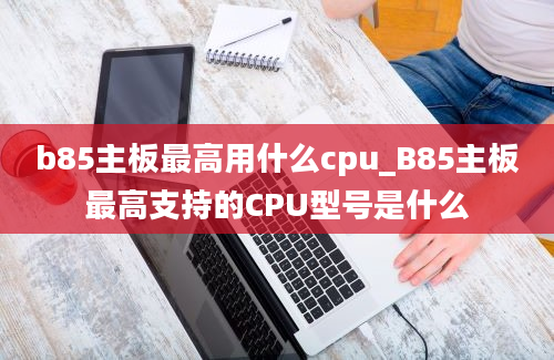 b85主板最高用什么cpu_B85主板最高支持的CPU型号是什么