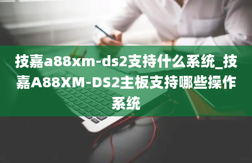 技嘉a88xm-ds2支持什么系统_技嘉A88XM-DS2主板支持哪些操作系统
