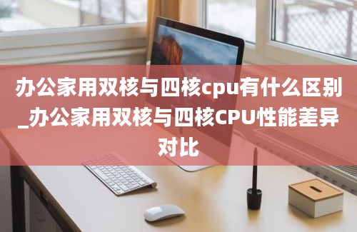 办公家用双核与四核cpu有什么区别_办公家用双核与四核CPU性能差异对比