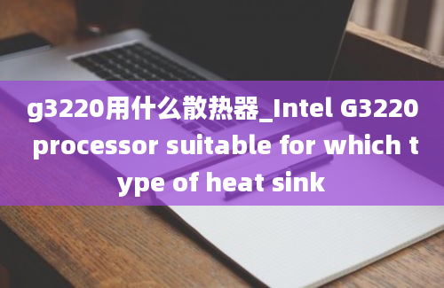 g3220用什么散热器_Intel G3220 processor suitable for which type of heat sink