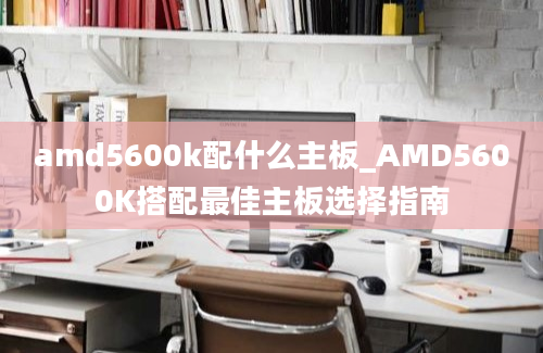 amd5600k配什么主板_AMD5600K搭配最佳主板选择指南
