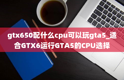 gtx650配什么cpu可以玩gta5_适合GTX6运行GTA5的CPU选择