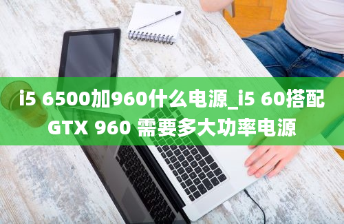 i5 6500加960什么电源_i5 60搭配GTX 960 需要多大功率电源