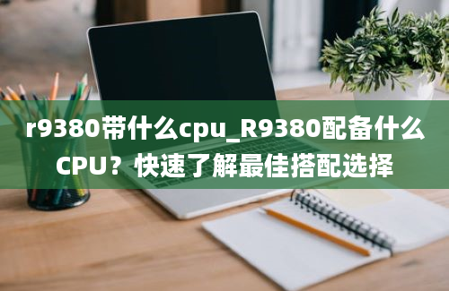 r9380带什么cpu_R9380配备什么CPU？快速了解最佳搭配选择