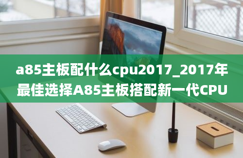 a85主板配什么cpu2017_2017年最佳选择A85主板搭配新一代CPU