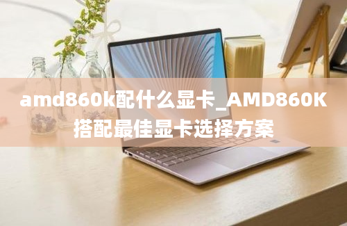 amd860k配什么显卡_AMD860K搭配最佳显卡选择方案