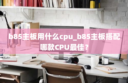 b85主板用什么cpu_b85主板搭配哪款CPU最佳？
