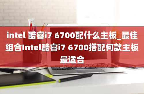 intel 酷睿i7 6700配什么主板_最佳组合Intel酷睿i7 6700搭配何款主板最适合