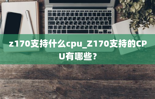 z170支持什么cpu_Z170支持的CPU有哪些？