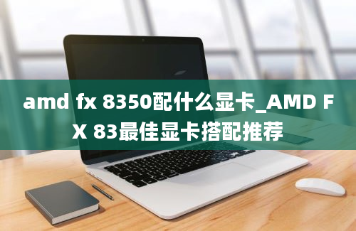 amd fx 8350配什么显卡_AMD FX 83最佳显卡搭配推荐