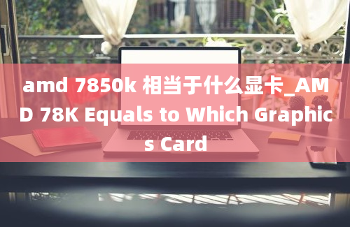 amd 7850k 相当于什么显卡_AMD 78K Equals to Which Graphics Card
