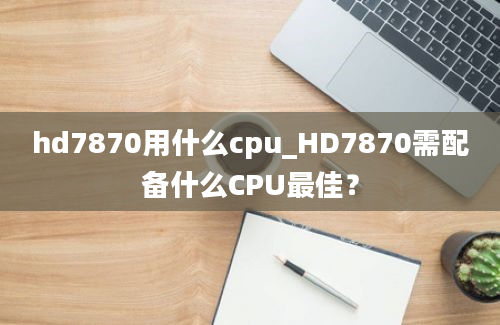 hd7870用什么cpu_HD7870需配备什么CPU最佳？