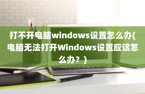 打不开电脑windows设置怎么办(电脑无法打开Windows设置应该怎么办？)