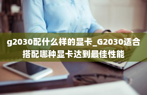 g2030配什么样的显卡_G2030适合搭配哪种显卡达到最佳性能