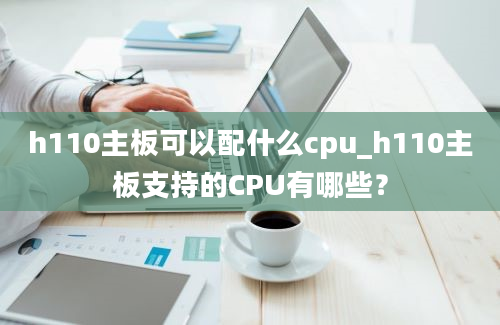 h110主板可以配什么cpu_h110主板支持的CPU有哪些？