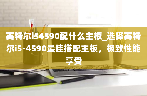 英特尔i54590配什么主板_选择英特尔i5-4590最佳搭配主板，极致性能享受