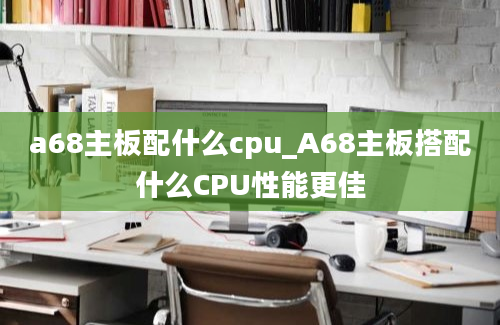 a68主板配什么cpu_A68主板搭配什么CPU性能更佳