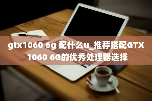 gtx1060 6g 配什么u_推荐搭配GTX 1060 6G的优秀处理器选择