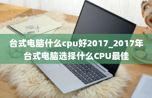 台式电脑什么cpu好2017_2017年台式电脑选择什么CPU最佳