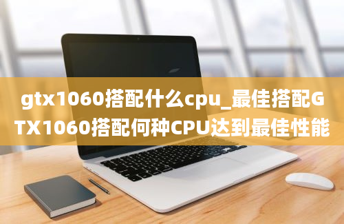 gtx1060搭配什么cpu_最佳搭配GTX1060搭配何种CPU达到最佳性能