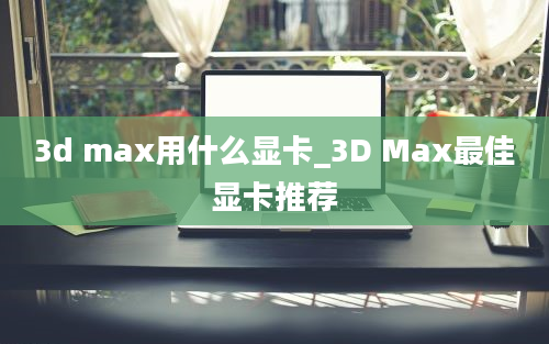 3d max用什么显卡_3D Max最佳显卡推荐