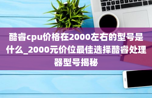 酷睿cpu价格在2000左右的型号是什么_2000元价位最佳选择酷睿处理器型号揭秘