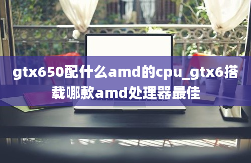 gtx650配什么amd的cpu_gtx6搭载哪款amd处理器最佳