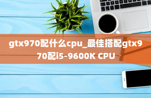 gtx970配什么cpu_最佳搭配gtx970配i5-9600K CPU