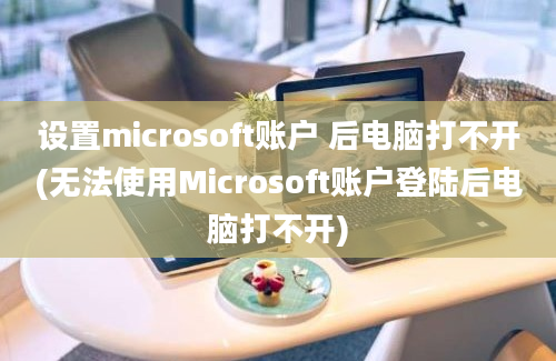 设置microsoft账户 后电脑打不开(无法使用Microsoft账户登陆后电脑打不开)