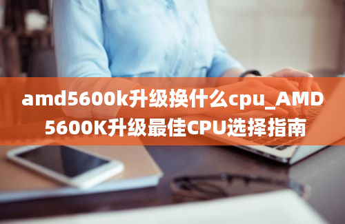 amd5600k升级换什么cpu_AMD 5600K升级最佳CPU选择指南