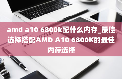 amd a10 6800k配什么内存_最佳选择搭配AMD A10 6800K的最佳内存选择