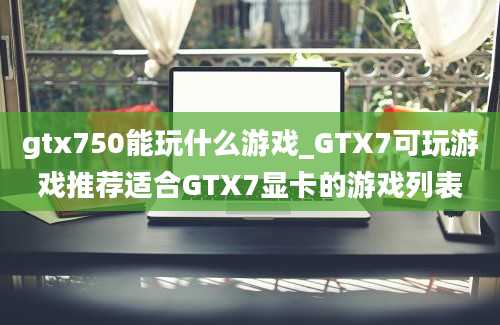 gtx750能玩什么游戏_GTX7可玩游戏推荐适合GTX7显卡的游戏列表