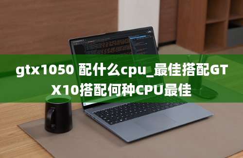 gtx1050 配什么cpu_最佳搭配GTX10搭配何种CPU最佳