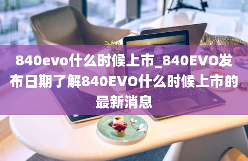 840evo什么时候上市_840EVO发布日期了解840EVO什么时候上市的最新消息