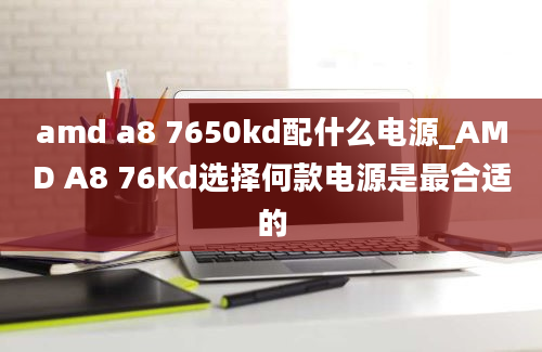 amd a8 7650kd配什么电源_AMD A8 76Kd选择何款电源是最合适的