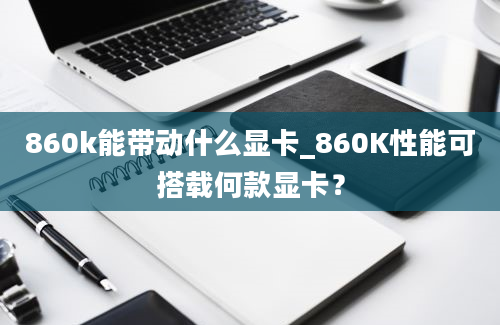 860k能带动什么显卡_860K性能可搭载何款显卡？