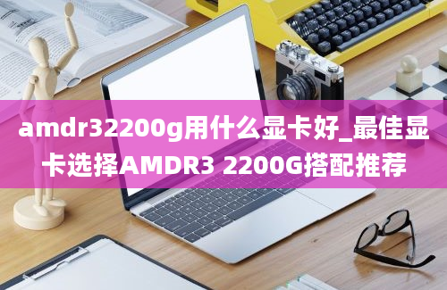 amdr32200g用什么显卡好_最佳显卡选择AMDR3 2200G搭配推荐