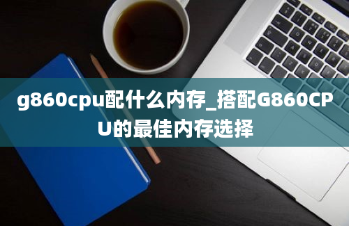g860cpu配什么内存_搭配G860CPU的最佳内存选择