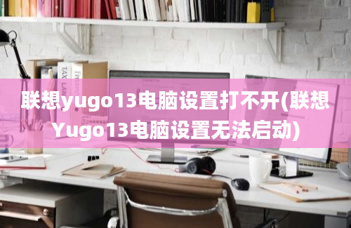 联想yugo13电脑设置打不开(联想Yugo13电脑设置无法启动)