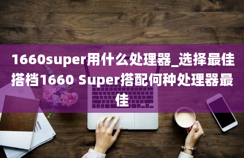1660super用什么处理器_选择最佳搭档1660 Super搭配何种处理器最佳