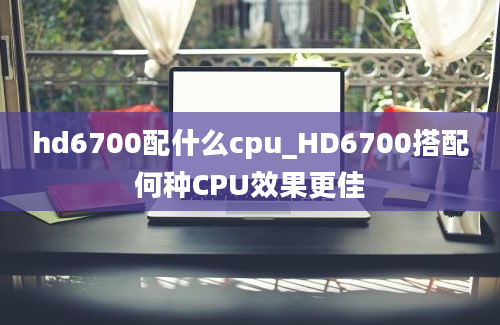 hd6700配什么cpu_HD6700搭配何种CPU效果更佳