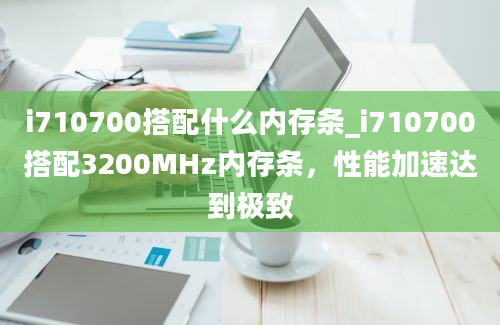i710700搭配什么内存条_i710700搭配3200MHz内存条，性能加速达到极致
