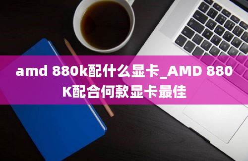 amd 880k配什么显卡_AMD 880K配合何款显卡最佳