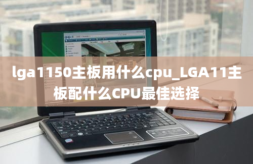 lga1150主板用什么cpu_LGA11主板配什么CPU最佳选择