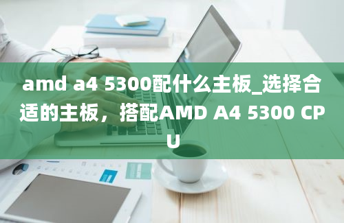 amd a4 5300配什么主板_选择合适的主板，搭配AMD A4 5300 CPU
