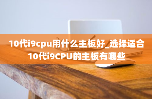 10代i9cpu用什么主板好_选择适合10代i9CPU的主板有哪些