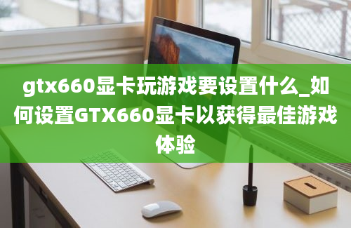 gtx660显卡玩游戏要设置什么_如何设置GTX660显卡以获得最佳游戏体验