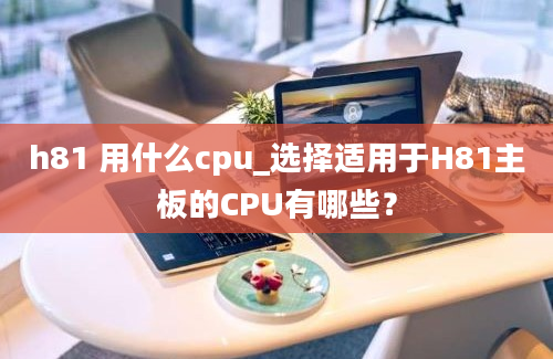 h81 用什么cpu_选择适用于H81主板的CPU有哪些？